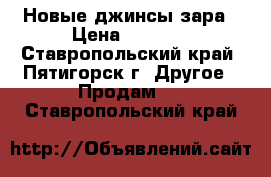 Новые джинсы зара › Цена ­ 2 500 - Ставропольский край, Пятигорск г. Другое » Продам   . Ставропольский край